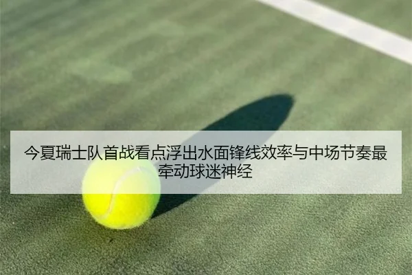 今夏瑞士队首战看点浮出水面锋线效率与中场节奏最牵动球迷神经